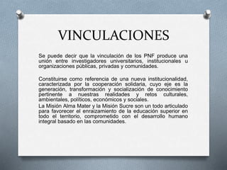 VINCULACIONES
Se puede decir que la vinculación de los PNF produce una
unión entre investigadores universitarios, institucionales u
organizaciones públicas, privadas y comunidades.
Constituirse como referencia de una nueva institucionalidad,
caracterizada por la cooperación solidaria, cuyo eje es la
generación, transformación y socialización de conocimiento
pertinente a nuestras realidades y retos culturales,
ambientales, políticos, económicos y sociales.
La Misión Alma Mater y la Misión Sucre son un todo articulado
para favorecer el enraizamiento de la educación superior en
todo el territorio, comprometido con el desarrollo humano
integral basado en las comunidades.
 