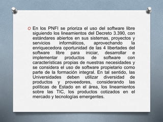 O En los PNFI se prioriza el uso del software libre
siguiendo los lineamientos del Decreto 3.390, con
estándares abiertos en sus sistemas, proyectos y
servicios informáticos, aprovechando la
enriquecedora oportunidad de las 4 libertades del
software libre para iniciar, desarrollar e
implementar productos de software con
características propias de nuestras necesidades y
se considera el uso de software propietario como
parte de la formación integral. En tal sentido, las
Universidades deben utilizar diversidad de
productos y proveedores, considerando las
políticas de Estado en el área, los lineamientos
sobre las TIC, los productos cotizados en el
mercado y tecnologías emergentes.
 