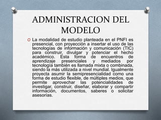 ADMINISTRACION DEL
MODELO
O La modalidad de estudio planteada en el PNFI es
presencial, con proyección a insertar el uso de las
tecnologías de información y comunicación (TIC)
para construir, divulgar y potenciar el hecho
académico. Esta forma de encuentros de
aprendizaje presenciales y mediados por
tecnología también es llamada mixta o combinada,
siendo la más utilizada a nivel mundial. Igualmente
proyecta asumir la semipresencialidad como una
forma de estudio flexible, de múltiples medios, que
permite aprovechar las potencialidades de
investigar, construir, diseñar, elaborar y compartir
información, documentos, saberes o solicitar
asesorías.
 