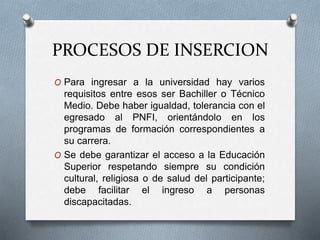 PROCESOS DE INSERCION
O Para ingresar a la universidad hay varios
requisitos entre esos ser Bachiller o Técnico
Medio. Debe haber igualdad, tolerancia con el
egresado al PNFI, orientándolo en los
programas de formación correspondientes a
su carrera.
O Se debe garantizar el acceso a la Educación
Superior respetando siempre su condición
cultural, religiosa o de salud del participante;
debe facilitar el ingreso a personas
discapacitadas.
 