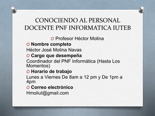 CONOCIENDO AL PERSONAL
DOCENTE PNF INFORMATICA IUTEB
O Profesor Héctor Molina
O Nombre completo
Héctor José Molina Navas
O Cargo que desempeña
Coordinador del PNF Informática (Hasta Los
Momentos)
O Horario de trabajo
Lunes a Viernes De 8am a 12 pm y De 1pm a
4pm
O Correo electrónico
Hmoliut@gmail.com
 