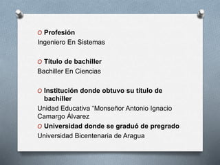O Profesión
Ingeniero En Sistemas
O Título de bachiller
Bachiller En Ciencias
O Institución donde obtuvo su título de
bachiller
Unidad Educativa “Monseñor Antonio Ignacio
Camargo Álvarez
O Universidad donde se graduó de pregrado
Universidad Bicentenaria de Aragua
 