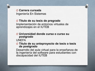 O Carrera cursada
Ingeniería En Sistemas
O Título de su tesis de pregrado
Implementación de entornos virtuales de
aprendizajes en el IUTEB
O Universidad donde cursa o curso su
postgrado
UNEFA
O Título de su anteproyecto de tesis o tesis
de postgrado
Desarrollo del aula virtual para la enseñanza de
la ingeniería del software para estudiantes con
discapacidad del IUTEB
 