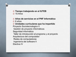 O Tiempo trabajando en el IUTEB
O 15 Años
O Años de servicios en el PNF Informática
O 8 años
O Unidades curriculares que ha impartido
Proyecto Sociotecnologico II
Gestión de proyecto informáticos
Seguridad informática
Taller de introducción al programa y al proyecto
Arquitectura del computador
Redes de computadoras
Ingeniería del software II
Electiva IV
 