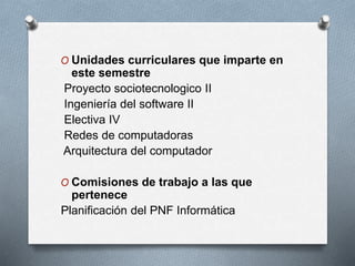 O Unidades curriculares que imparte en
este semestre
Proyecto sociotecnologico II
Ingeniería del software II
Electiva IV
Redes de computadoras
Arquitectura del computador
O Comisiones de trabajo a las que
pertenece
Planificación del PNF Informática
 