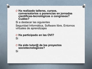 O Ha realizado talleres, cursos,
conversatorios o ponencias en jornadas
científicas-tecnológicas o congresos?
Cuáles?
Si a destacar las siguientes
Seguridad Informática, Software libre, Entornos
virtuales de aprendizajes
O Ha participado en las OVI?
Si
O Ha sido tutor@ de los proyectos
sociotecnologicos?
Si
 