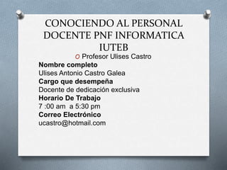 CONOCIENDO AL PERSONAL
DOCENTE PNF INFORMATICA
IUTEB
O Profesor Ulises Castro
Nombre completo
Ulises Antonio Castro Galea
Cargo que desempeña
Docente de dedicación exclusiva
Horario De Trabajo
7 :00 am a 5:30 pm
Correo Electrónico
ucastro@hotmail.com
 