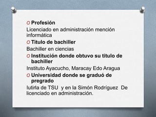 O Profesión
Licenciado en administración mención
informática
O Titulo de bachiller
Bachiller en ciencias
O Institución donde obtuvo su titulo de
bachiller
Instituto Ayacucho, Maracay Edo Aragua
O Universidad donde se graduó de
pregrado
Iutirla de TSU y en la Simón Rodríguez De
licenciado en administración.
 