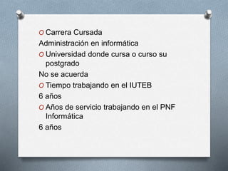 O Carrera Cursada
Administración en informática
O Universidad donde cursa o curso su
postgrado
No se acuerda
O Tiempo trabajando en el IUTEB
6 años
O Años de servicio trabajando en el PNF
Informática
6 años
 