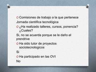 O Comisiones de trabajo a la que pertenece
Jornada científica tecnológica
O ¿Ha realizado talleres, cursos, ponencia?
¿Cuales?
Si, no se acuerda porque se le daño el
prendrive
O Ha sido tutor de proyectos
sociotecnologicos
Si
O Ha participado en las OVI
No
 