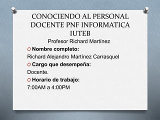 CONOCIENDO AL PERSONAL
DOCENTE PNF INFORMATICA
IUTEB
Profesor Richard Martínez
O Nombre completo:
Richard Alejandro Martínez Carrasquel
O Cargo que desempeña:
Docente.
O Horario de trabajo:
7:00AM a 4:00PM
 