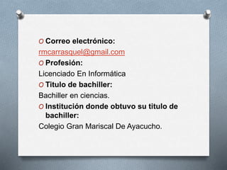 O Correo electrónico:
rmcarrasquel@gmail.com
O Profesión:
Licenciado En Informática
O Titulo de bachiller:
Bachiller en ciencias.
O Institución donde obtuvo su titulo de
bachiller:
Colegio Gran Mariscal De Ayacucho.
 