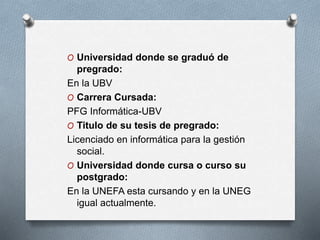 O Universidad donde se graduó de
pregrado:
En la UBV
O Carrera Cursada:
PFG Informática-UBV
O Titulo de su tesis de pregrado:
Licenciado en informática para la gestión
social.
O Universidad donde cursa o curso su
postgrado:
En la UNEFA esta cursando y en la UNEG
igual actualmente.
 