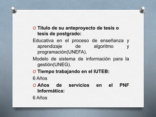 O Titulo de su anteproyecto de tesis o
tesis de postgrado:
Educativa en el proceso de enseñanza y
aprendizaje de algoritmo y
programación(UNEFA).
Modelo de sistema de información para la
gestión(UNEG).
O Tiempo trabajando en el IUTEB:
6 Años
O Años de servicios en el PNF
Informática:
6 Años
 