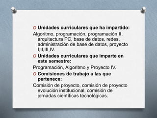 O Unidades curriculares que ha impartido:
Algoritmo, programación, programación II,
arquitectura PC, base de datos, redes,
administración de base de datos, proyecto
I,II,III,IV.
O Unidades curriculares que imparte en
este semestre:
Programación, Algoritmo y Proyecto IV.
O Comisiones de trabajo a las que
pertenece:
Comisión de proyecto, comisión de proyecto
evolución institucional, comisión de
jornadas científicas tecnológicas.
 