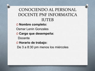 CONOCIENDO AL PERSONAL
DOCENTE PNF INFORMATICA
IUTEB
O Nombre completo:
Osmar Lenin Gonzales
O Cargo que desempeña:
Docente
O Horario de trabajo:
De 3 a 8:30 pm menos los miércoles
 