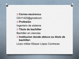 O Correo electrónico
OG11425@gmailcom
O Profesión
Ingeniero de sistema
O Titulo de bachiller
Bachiller en ciencias
O Institucion donde obtuvo su titulo de
bachiller:
Liceo militar Eliazar López Contreras
 
