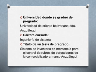 O Universidad donde se graduó de
pregrado:
Universidad de oriente bolivariana edo.
Anzoátegui
O Carrera cursada:
Ingeniería de sistema
O Titulo de su tesis de pregrado:
Sistema de inventario de mercancía para
el control de rubros de perecederos de
la comercializadora marco Anzoátegui
 