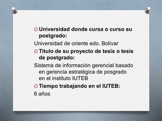 O Universidad donde cursa o curso su
postgrado:
Universidad de oriente edo. Bolívar
O Titulo de su proyecto de tesis o tesis
de postgrado:
Sistema de información gerencial basado
en gerencia estratégica de posgrado
en el instituto IUTEB
O Tiempo trabajando en el IUTEB:
6 años
 