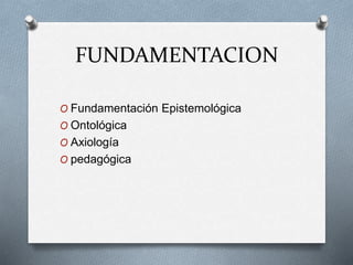 FUNDAMENTACION
O Fundamentación Epistemológica
O Ontológica
O Axiología
O pedagógica
 