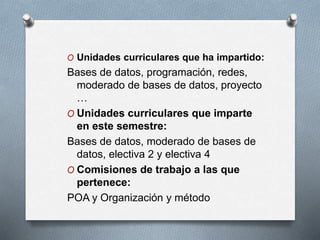 O Unidades curriculares que ha impartido:
Bases de datos, programación, redes,
moderado de bases de datos, proyecto
…
O Unidades curriculares que imparte
en este semestre:
Bases de datos, moderado de bases de
datos, electiva 2 y electiva 4
O Comisiones de trabajo a las que
pertenece:
POA y Organización y método
 