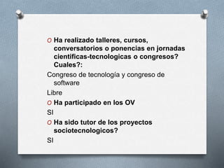 O Ha realizado talleres, cursos,
conversatorios o ponencias en jornadas
cientificas-tecnologicas o congresos?
Cuales?:
Congreso de tecnología y congreso de
software
Libre
O Ha participado en los OV
SI
O Ha sido tutor de los proyectos
sociotecnologicos?
SI
 
