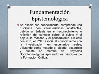 Fundamentación
Epistemológica
O Se asocia con conocimiento, comprende una
disciplina con características abstractas,
debido al énfasis en el reconocimiento o
reflexión del conocer sobre el sujeto y el
objeto, la realidad y el pensamiento. En este
contexto, el PNFI asocia el conocimiento con
la investigación en escenarios reales,
utilizando como método el diseño, desarrollo
y puesta en marcha de Proyectos
Sociotecnológicos aplicando los principios de
la Formación Crítica.
 
