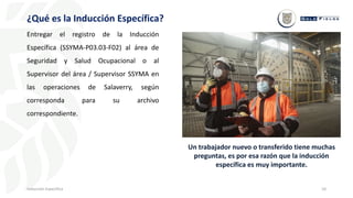 10
¿Qué es la Inducción Específica?
Inducción Específica
Entregar el registro de la Inducción
Específica (SSYMA-P03.03-F02) al área de
Seguridad y Salud Ocupacional o al
Supervisor del área / Supervisor SSYMA en
las operaciones de Salaverry, según
corresponda para su archivo
correspondiente.
Un trabajador nuevo o transferido tiene muchas
preguntas, es por esa razón que la inducción
específica es muy importante.
 