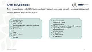 15
Inducción Específica
Áreas en Gold Fields
Tener en cuenta que en Gold Fields se cuenta con las siguientes áreas, los cuales son designados para el
sponsor perteneciente de cada empresa.
 Abastecimientos
 Adm & Fin / Sox
 Aguas y Relaves
 Asuntos corporativos y Desarrollo Sostenible
 Comercial
 Comunicaciones
 IT
 Legal
 Medio Ambiente
 Mina
 Procesos
 Protección Interna
 Proyectos de Capital
 Recursos Humanos
 Relaciones Comunitarias y Desarrollo Sostenible
 Seguridad y Salud Ocupacional
 Servicios Generales
 Servicios Técnicos
 VP Ejecutiva
 VP Exploraciones
 VP Operaciones
 