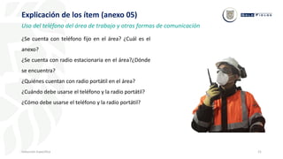 21
Inducción Específica
Explicación de los ítem (anexo 05)
Uso del teléfono del área de trabajo y otras formas de comunicación
¿Se cuenta con teléfono fijo en el área? ¿Cuál es el
anexo?
¿Se cuenta con radio estacionaria en el área?¿Dónde
se encuentra?
¿Quiénes cuentan con radio portátil en el área?
¿Cuándo debe usarse el teléfono y la radio portátil?
¿Cómo debe usarse el teléfono y la radio portátil?
 