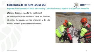 25
Inducción Específica
Explicación de los ítem (anexo 05)
Reporte de Incidentes al Centro de Control y Comunicaciones / Reporte al Supervisor Inmediato
¿Por qué debemos reportar los incidentes?
La investigación de los incidentes tiene por finalidad
identificar las causas que los originaron y de esta
manera prevenir que sucedan nuevamente.
 