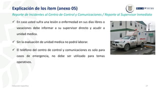 27
Inducción Específica
Explicación de los ítem (anexo 05)
Reporte de Incidentes al Centro de Control y Comunicaciones / Reporte al Supervisor Inmediato
 En caso usted sufra una lesión o enfermedad en sus días libres o
vacaciones debe informar a su supervisor directo y acudir a
unidad medica.
 Sin la evaluación de unidad medica no podrá laborar.
 El teléfono del centro de control y comunicaciones es solo para
casos de emergencia, no debe ser utilizado para temas
operativos.
 