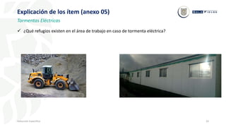 33
Inducción Específica
Explicación de los ítem (anexo 05)
Tormentas Eléctricas
 ¿Qué refugios existen en el área de trabajo en caso de tormenta eléctrica?
 
