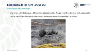 39
Inducción Específica
Explicación de los ítem (anexo 05)
Actividades de Alto Riesgo
 Una de las actividades que están consideradas como Alto Riesgo en el área de mina es la voladura la
cual se ejecuta estableciendo protocolos y estándares específicos para esta actividad.
 