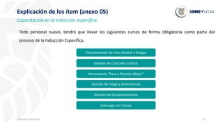 52
Inducción Específica
Explicación de los ítem (anexo 05)
Capacitación en la inducción específica
Todo personal nuevo, tendrá que llevar los siguientes cursos de forma obligatoria como parte del
proceso de la Inducción Específica.
Procedimiento de Cero Alcohol y Drogas
Gestión de Controles Críticos
Herramienta “Pare y Piénselo Mejor”
Gestión de Fatiga y Somnolencia
Gestión del Comportamiento
Liderazgo con Coraje
 