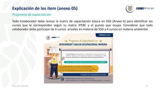 53
Inducción Específica
Explicación de los ítem (anexo 05)
Programa de capacitación
Todo Colaborador debe revisar la matriz de capacitación básica en SSO (Anexo 6) para identificar los
cursos que le corresponden según su matriz IPERC y el puesto que ocupa. Considerar que todo
colaborador debe participar de 4 cursos anuales en materia de SSO y 4 cursos en materia ambiental.
 