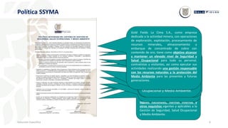 6
Política SSYMA
Inducción Específica
Cumplir con los requisitos establecidos en
el Reglamento de Seguridad y Salud
Ocupacional en Minería, Reglamento de
Protección y Gestión Ambiental, normas
legales nacionales, normas internas y
otros requisitos vigentes y aplicables a la
Gestión de Seguridad, Salud Ocupacional
y Medio Ambiente.
Integrar los principios de desarrollo
sostenible en el ciclo de vida de la
mina, así como a nuestras
actividades diarias.
Optimizar el uso de recursos
renovables y no renovables; y
promover la reducción, reuso y
reciclaje de residuos cuando sea
posible.
Prevenir la alteración del medio
ambiente mediante la implementación
de procesos, prácticas técnicas,
materiales, productos, servicios o
energías que eviten, reduzcan o
controlen la generación, emisión o
descarga de cualquier tipo de agente o
residuo, con el fin de reducir y controlar
los impactos ambientales adversos.
Proporcionar condiciones de trabajo
seguras y saludables que sean
apropiadas al propósito, tamaño y
contexto de nuestras operaciones para
prevenir lesiones y deterioro de la salud
relacionados con el trabajo del personal
de Gold Fields La Cima S.A, contratistas y
visitantes que tengan acceso a nuestras
operaciones, procesos comerciales y
actividades administrativas.
Capacitar y/o Sensibilizar en
Seguridad, Salud Ocupacional y
Medio Ambiente a todo el
personal de Gold Fields La Cima
S.A, y contratistas para el
cumplimiento de sus obligaciones
y responsabilidades, así como la
implicancia de sus acciones en e
desempeño del Sistema de
Gestión de Seguridad, Salud
Ocupacional y Medio Ambiente.
La participación y consulta de todo su
personal, así como de los representantes
de los trabajadores y contratistas en todos
los niveles y funciones aplicables.
Tomar en cuenta las dimensiones de
seguridad, salud ocupacional y medio
ambiente dentro de las estrategias e
iniciativas de negocios.
Eliminar o minimizar los peligros e
impactos ambientales adversos, reducir
los riesgos e identificar las oportunidades
para la gestión de Seguridad, Salud
Ocupacional y Medio Ambiente.
Para alcanzar estos objetivos, Gold Fields
La Cima S.A. se compromete a:
Integrar, mantener y mejorar
continuamente el desempeño del
sistema integrado de gestión de
Seguridad, Salud Ocupacional y Medio
Ambiente en los procesos operativos,
comerciales y administrativos
desarrollados dentro de nuestra
actividad minera que garantice:
Gold Fields La Cima S.A., como empresa
dedicada a la actividad minera, con operaciones
de exploración, explotación, procesamiento de
recursos minerales, almacenamiento y
embarque de concentrado de cobre con
contenido de oro, tiene como objetivo alcanzar
y mantener un elevado nivel de Seguridad y
Salud Ocupacional para todo su personal,
contratistas y visitantes, así como ejecutar sus
actividades realizando una gestión responsable
con los recursos naturales y la protección del
Medio Ambiente para las presentes y futuras
generaciones.
 