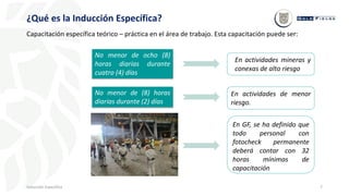 7
¿Qué es la Inducción Específica?
Inducción Específica
En actividades de menor
riesgo.
En actividades mineras y
conexas de alto riesgo
No menor de ocho (8)
horas diarias durante
cuatro (4) días
No menor de (8) horas
diarias durante (2) días
En GF, se ha definido que
todo personal con
fotocheck permanente
deberá contar con 32
horas mínimas de
capacitación
Capacitación específica teórico – práctica en el área de trabajo. Esta capacitación puede ser:
 
