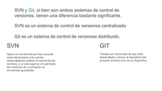 SVN y Git, si bien son ambos sistemas de control de
versiones, tienen una diferencia bastante significante.
SVN es un sistema de control de versiones centralizado
Git es un sistema de control de versiones distribuido.
Trabaja con el principio de que cada
desarrollador «clona» el repositorio del
proyecto al disco duro de su dispositivo.
GIT
Opera con la idea de que hay una sola
copia del proyecto a la cual los
desarrolladores realizar el commit de los
cambios, y un solo lugar en el cual todas
las versiones de un proyecto se
encuentran guardadas.
SVN
 