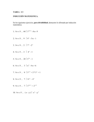TAREA # 3
INDUCCIÓN MATEMÁTICA.
En los siguientes ejercicios, para divisibilidad, demuestre lo afirmado por inducción
matemática.
1. N
n 
 , 64  3 2
2 +
n
- 8 n - 9
2. N
n 
 , 9  4 n
- 3 n – 1
3. N
n 
 , 5  7 n
- 2 n
4. N
n 
 , 3  4 n
- 1
5. N
n 
 , 24  5 n
2
- 1
6. N
n 
 , 3  n3
- 4 n + 6
7. N
n 
 , 8  5 1
+
n
+ 2 * 3 n
+ 1
8. N
n 
 , 7  11 n
- 4 n
9. N
n 
 , 7  3 1
2 +
n
+ 2 2
+
n
10. N
n 
 , ( x – y )  x n
- y n
 