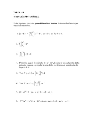 TAREA # 4
INDUCCIÓN MATEMÁTICA.
En los siguientes ejercicios, para el binomio de Newton, demuestre lo afirmado por
inducción matemática.
1. ( a + b ) n
= 
=








n
i i
n
0
a i
n−
bi
, N
n 
 ; a 0
 y b 0
 .
2. n
n
i i
n
2
0
=









=
3. ( ) 0
1
0
=
−









=
i
n
i i
n
4. Demostrar que en el desarrollo de ( a + b ) n
, la suma de los coeficientes de las
potencias pares de a es igual a la suma de los coeficientes de las potencias de
impares de b.
5. N
n 
 : n > 2  





+
n
1
1 n
2

6. N
n 
 : n >1 
n
n
n





 +1
> n 
7. (1 + x ) n
> 1 + nx , si n > 1 ; xR , x -1
8. 2 1
−
n
(a n
+ b n
) > (a + b) n
, siempre que a+b  0 ; a  b y n > 1
 