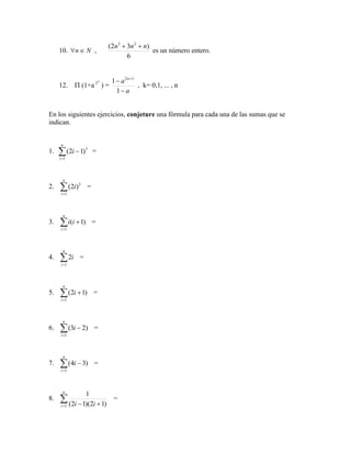 10. N
n 
 ,
6
)
3
2
( 2
3
n
n
n +
+
es un número entero.
12.  (1+a
k
2
) =
a
a n
−
− +
1
1 1
2
, k= 0,1, ... , n
En los siguientes ejercicios, conjeture una fórmula para cada una de las sumas que se
indican.
1. 
=
−
n
i
i
1
3
)
1
2
( =
2. 
=
n
i
i
1
3
)
2
( =
3. 
=
+
n
i
i
i
1
)
1
( =
4. 
=
n
i
i
1
2 =
5. 
=
+
n
i
i
1
)
1
2
( =
6. 
=
−
n
i
i
1
)
2
3
( =
7. 
=
−
n
i
i
1
)
3
4
( =
8. 
= +
−
n
i i
i
1 )
1
2
)(
1
2
(
1
=
 