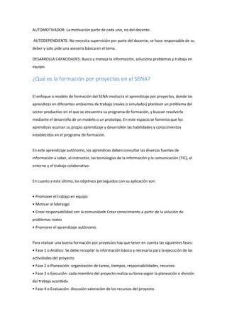 AUTOMOTIVADOR: La motivación parte de cada uno, no del docente.
AUTODEPENDIENTE: No necesita supervisión por parte del docente, se hace responsable de su
deber y solo pide una asesoría básica en el tema.
DESARROLLA CAPACIDADES: Busca y maneja la información, soluciona problemas y trabaja en
equipo.
¿Qué es la formación por proyectos en el SENA?
El enfoque o modelo de formación del SENA involucra el aprendizaje por proyectos, donde los
aprendices en diferentes ambientes de trabajo (reales o simulados) plantean un problema del
sector productivo en el que se encuentra su programa de formación, y buscan resolverlo
mediante el desarrollo de un modelo o un prototipo. En este espacio se fomenta que los
aprendices asuman su propio aprendizaje y desarrollen las habilidades y conocimientos
establecidos en el programa de formación.
En este aprendizaje autónomo, los aprendices deben consultar las diversas fuentes de
información a saber, el instructor, las tecnologías de la información y la comunicación (TIC), el
entorno y el trabajo colaborativo.
En cuanto a este último, los objetivos perseguidos con su aplicación son:
• Promover el trabajo en equipo
• Motivar al liderazgo
• Crear responsabilidad con la comunidad• Crear conocimiento a partir de la solución de
problemas reales
• Promover el aprendizaje autónomo.
Para realizar una buena formación por proyectos hay que tener en cuenta las siguientes fases:
• Fase 1 o Análisis: Se debe recopilar la información básica y necesaria para la ejecución de las
actividades del proyecto.
• Fase 2 o Planeación: organización de tareas, tiempos, responsabilidades, recursos.
• Fase 3 o Ejecución: cada miembro del proyecto realiza su tarea según la planeación o división
del trabajo acordada.
• Fase 4 o Evaluación: discusión valoración de los recursos del proyecto.
 