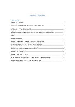TABLA DE CONTENIDO
Contenido
SÍMBOLOS DEL SENAS................................................................................................................... 3
PRINCIPIOS, VALORES Y COMPROMISOS INSTITUCIONALES ........................................................ 5
SISTEMA EDUCATIVO COLOMBIANO ............................................................................................ 5
¿CÓMO SE UBICA EL SENA DENTRO DEL SISTEMA EDUCATIVO COLOMBIANO? ......................... 6
HIMNO........................................................................................................................................... 6
¿QUÉ SIGNIFICA TICS?................................................................................................................... 8
¿QUÉ CARACTERÍSTICAS TIENE EL APRENDIZ AUTÓNOMO?........................................................ 9
EL APRENDIZAJE AUTONOMO SE CARACTERIZA POR SER: ........................................................... 9
¿Qué es la formación por proyectos en el SENA?....................................................................... 10
¿QUÉ ES ETAPA LECTIVA?............................................................................................................ 11
¿QUÉ ES ETAPA PRODUCTIVA? ................................................................................................... 11
¿CUÁL ES LA DIFERENCIA ENTRE LA ETAPA LECTIVA Y LA PRODUCTIVA? .................................. 12
¿QUÉ RELACIÓN TIENE EL SENA CON LAS EMPRESAS?............................................................... 12
 