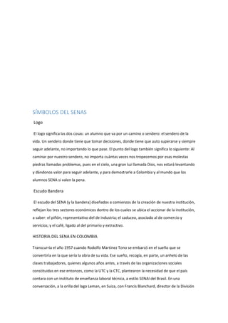 SÍMBOLOS DEL SENAS
Logo
El logo significa las dos cosas: un alumno que va por un camino o sendero: el sendero de la
vida. Un sendero donde tiene que tomar decisiones, donde tiene que auto superarse y siempre
seguir adelante, no importando lo que pase. El punto del logo también significa lo siguiente: Al
caminar por nuestro sendero, no importa cuántas veces nos tropecemos por esas molestas
piedras llamadas problemas, pues en el cielo, una gran luz llamada Dios, nos estará levantando
y dándonos valor para seguir adelante, y para demostrarle a Colombia y al mundo que los
alumnos SENA si valen la pena.
Escudo Bandera
El escudo del SENA (y la bandera) diseñados a comienzos de la creación de nuestra institución,
reflejan los tres sectores económicos dentro de los cuales se ubica el accionar de la institución,
a saber: el piñón, representativo del de industria; el caduceo, asociado al de comercio y
servicios; y el café, ligado al del primario y extractivo.
HISTORIA DEL SENA EN COLOMBIA
Transcurría el año 1957 cuando Rodolfo Martínez Tono se embarcó en el sueño que se
convertiría en la que sería la obra de su vida. Ese sueño, recogía, en parte, un anhelo de las
clases trabajadores, quienes algunos años antes, a través de las organizaciones sociales
constituidas en ese entonces, como la UTC y la CTC, plantearon la necesidad de que el país
contara con un instituto de enseñanza laboral técnica, a estilo SENAI del Brasil. En una
conversación, a la orilla del lago Leman, en Suiza, con Francis Blanchard, director de la División
 