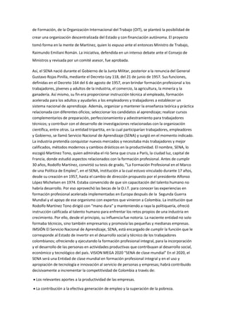 de Formación, de la Organización Internacional del Trabajo (OIT), se planteó la posibilidad de
crear una organización descentralizada del Estado y con financiación autónoma. El proyecto
tomó forma en la mente de Martínez, quien lo expuso ante el entonces Ministro de Trabajo,
Raimundo Emiliani Román. La iniciativa, defendida en un intenso debate ante el Consejo de
Ministros y revisada por un comité asesor, fue aprobada.
Así, el SENA nació durante el Gobierno de la Junta Militar, posterior a la renuncia del General
Gustavo Rojas Pinilla, mediante el Decreto-Ley 118, del 21 de junio de 1957. Sus funciones,
definidas en el Decreto 164 del 6 de agosto de 1957, eran brindar formación profesional a los
trabajadores, jóvenes y adultos de la industria, el comercio, la agricultura, la minería y la
ganadería. Así mismo, su fin era proporcionar instrucción técnica al empleado, formación
acelerada para los adultos y ayudarles a los empleadores y trabajadores a establecer un
sistema nacional de aprendizaje. Además, organizar y mantener la enseñanza teórica y práctica
relacionada con diferentes oficios; seleccionar los candidatos al aprendizaje; realizar cursos
complementarios de preparación, perfeccionamiento y adiestramiento para trabajadores
técnicos; y contribuir con el desarrollo de investigaciones relacionadas con la organización
científica, entre otras. La entidad tripartita, en la cual participarían trabajadores, empleadores
y Gobierno, se llamó Servicio Nacional de Aprendizaje (SENA) y surgió en el momento indicado.
La industria pretendía conquistar nuevos mercados y necesitaba más trabajadores y mejor
calificados, métodos modernos y cambios drásticos en la productividad. El nombre, SENA, lo
escogió Martínez Tono, quien admiraba el río Sena que cruza a París, la ciudad luz, capital de
Francia, donde estudió aspectos relacionados con la formación profesional. Antes de cumplir
30 años, Rodolfo Martínez, convirtió su tesis de grado, "La Formación Profesional en el Marco
de una Política de Empleo", en el SENA, institución a la cual estuvo vinculado durante 17 años,
desde su creación en 1957, hasta el cambio de dirección propuesto por el presidente Alfonso
López Michelsen en 1974. Estaba convencido de que sin capacitación del talento humano no
habría desarrollo. Por eso aprovechó las becas de la O.I.T. para conocer las experiencias en
formación profesional acelerada implementadas en Europa después de la Segunda Guerra
Mundial y el apoyo de ese organismo con expertos que vinieron a Colombia. La institución que
Rodolfo Martínez Tono dirigió con “mano dura” y manteniendo a raya la politiquería, ofreció
instrucción calificada al talento humano para enfrentar los retos propios de una industria en
crecimiento. Por ello, desde el principio, su influencia fue notoria. La naciente entidad no solo
formaba técnicos, sino también empresarios y promovía las pequeñas y medianas empresas.
IMSIÓN El Servicio Nacional de Aprendizaje, SENA, está encargado de cumplir la función que le
corresponde al Estado de invertir en el desarrollo social y técnico de los trabajadores
colombianos; ofreciendo y ejecutando la formación profesional integral, para la incorporación
y el desarrollo de las personas en actividades productivas que contribuyan al desarrollo social,
económico y tecnológico del país. VISION MEGA 2020 “SENA de clase mundial” En el 2020, el
SENA será una Entidad de clase mundial en formación profesional integral y en el uso y
apropiación de tecnología e innovación al servicio de personas y empresas; habrá contribuido
decisivamente a incrementar la competitividad de Colombia a través de:
 Los relevantes aportes a la productividad de las empresas.
 La contribución a la efectiva generación de empleo y la superación de la pobreza.
 