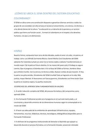 ¿CÓMO SE UBICA EL SENA DENTRO DEL SISTEMA EDUCATIVO
COLOMBIANO?
El SENA se ubica como una constitución dispuesta a garantizar diversos servicios a todos los
grupos de una sociedad, con ella se busca el acceso al conocimiento, a la ciencia, a la técnica, y
a los demás bienes de la cultura. “La educación es un derecho de la persona y un servicio
público que tiene una función social... Formará al colombiano en el respeto a los derechos
humanos, a la paz y a la democracia.
HIMNO
Nuestro himno, compuesto hace cerca de dos décadas, exalta el amor a la vida, a la patria y al
trabajo. Letra: Luis Alfredo Sarmiento Música: Daniel Marlez Coro Estudiantes del SENA
adelante Por Colombia luchad con amor Con el ánimo noble y radiante Transformémosla en
mundo mejor I De la patria el futuro destino, En las manos del joven está, El trabajo es seguro
camino, Que el progreso a Colombia dará. II En la forja del SENA se forman, Hombres libres
que anhelan triunfar, Con la ciencia y la técnica unidas, Nuevos rumbos de paz trazarán. III Hoy
la patria nos grita sentida, ¡Estudiantes del SENA triunfad! Solo así lograréis en la vida, Más
justicia, mayor libertad. IV Avancemos con fuerza guerrera, ¡Estudiantes con firme tesón! Que
la patria en nosotros espera, Su pacífica revolución
10 DERECHOS DEL APRENDIZ SENA FUNDAMENTADOS EN VALORES
1. A recibir inducción completa del SENA, del proceso formativo y del compromiso como
aprendiz SENA.
2. A la Formación Profesional acorde con el programa en el cual está matriculado, y al
crecimiento y desarrollo armónico de las dimensiones humanas según lo contemplado en la
misión del SENA
3. A hacer uso adecuado de los ambientes de aprendizaje (infraestructura, equipos,
herramientas, recursos: didácticos, técnicos, tecnológicos, bibliográficos) disponibles para la
Formación Profesional.
4. A disfrutar de los programas institucionales de bienestar al Aprendiz que apoyan su
desarrollo durante el proceso formativo, en la formación titulada: presencial o bimodal.
 
