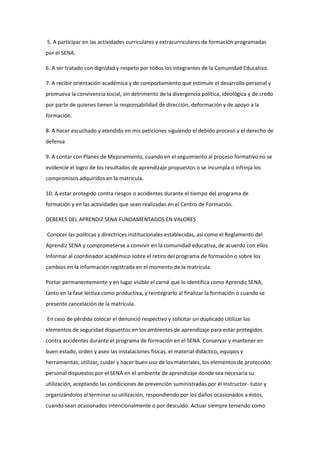 5. A participar en las actividades curriculares y extracurriculares de formación programadas
por el SENA.
6. A ser tratado con dignidad y respeto por todos los integrantes de la Comunidad Educativa.
7. A recibir orientación académica y de comportamiento que estimule el desarrollo personal y
promueva la convivencia social, sin detrimento de la divergencia política, ideológica y de credo
por parte de quienes tienen la responsabilidad de dirección, deformación y de apoyo a la
formación.
8. A hacer escuchado y atendido en mis peticiones siguiendo el debido proceso y el derecho de
defensa
9. A contar con Planes de Mejoramiento, cuando en el seguimiento al proceso formativo no se
evidencie el logro de los resultados de aprendizaje propuestos o se incumpla o infrinja los
compromisos adquiridos en la matricula.
10. A estar protegido contra riesgos o accidentes durante el tiempo del programa de
formación y en las actividades que sean realizadas en el Centro de Formación.
DEBERES DEL APRENDIZ SENA FUNDAMENTADOS EN VALORES
Conocer las políticas y directrices institucionales establecidas, así como el Reglamento del
Aprendiz SENA y comprometerse a convivir en la comunidad educativa, de acuerdo con ellos
Informar al coordinador académico sobre el retiro del programa de formación o sobre los
cambios en la información registrada en el momento de la matrícula.
Portar permanentemente y en lugar visible el carné que lo identifica como Aprendiz SENA,
tanto en la fase lectiva como productiva, y reintegrarlo al finalizar la formación o cuando se
presente cancelación de la matrícula.
En caso de pérdida colocar el denunció respectivo y solicitar un duplicado Utilizar los
elementos de seguridad dispuestos en los ambientes de aprendizaje para estar protegidos
contra accidentes durante el programa de formación en el SENA. Conservar y mantener en
buen estado, orden y aseo las instalaciones físicas, el material didáctico, equipos y
herramientas; utilizar, cuidar y hacer buen uso de los materiales, los elementos de protección
personal dispuestos por el SENA en el ambiente de aprendizaje donde sea necesaria su
utilización, aceptando las condiciones de prevención suministradas por el Instructor- tutor y
organizándolos al terminar su utilización, respondiendo por los daños ocasionados a éstos,
cuando sean ocasionados intencionalmente o por descuido. Actuar siempre teniendo como
 