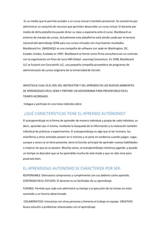 Es un medio que le permite acceder a un curso virtual o también presencial. Se caracteriza por
administrar un conjunto de recursos que permiten desarrollar un curso virtual. El docente por
medio de dicha plataforma puede dictar su clase y exponerla ante el curso. Blackboard un
entorno de manejo de cursos. Actualmente esta plataforma está siendo usada por el servicio
nacional del aprendizaje SENA para sus cursos virtuales con muy buenos resultados.
Blackboard Inc. (NASDAQ)1 es una compañía de software con sede en Washington, DC,
Estados Unidos, fundada en 1997. Blackboard se formó como firma consultora con un contrato
con la organización sin fines de lucro IMS Global Learning Consortium. En 1998, Blackboard
LLC se fusionó con CourseInfo LLC, una pequeña compañía proveedora de programas de
administración de cursos originaria de la Universidad de Cornell.
INVESTIGUE CUAL ES EL ROL DEL INSTRUCTOR Y DEL APRENDIZ EN LOS NUEVOS AMBIENTES
DE APRENDIZAJES EN EL SENA Y PREPARE UN SOCIODRAMA PARA PRESENTARLO EN EL
TIEMPO ACORDADO.
Indague y participe en una mesa redonda sobre:
¿QUÉ CARACTERÍSTICAS TIENE EL APRENDIZ AUTÓNOMO?
El autoaprendizaje es la forma de aprender de manera individual y propia de cada individuo, es
decir, aprender por sí mismo, mediante la búsqueda de la información y la realización también
individual de prácticas o experimentos. El autoaprendizaje es algo que el ser humano, los
mamíferos y otros animales poseen en sí mismos y se pone en evidencia cuando juegan. Jugar,
aunque a veces no se tiene presente, tiene la función principal de aprender nuevas habilidades
o mejorar las que ya se poseen. Muchas veces, el autoaprendizaje comienza jugando, y pasado
un tiempo se descubre que se ha aprendido mucho de este modo y que no sólo sirve para
pasárselo bien.
EL APRENDIZAJE AUTONOMO SE CARACTERIZA POR SER:
RESPONSABLE: Demuestra compromiso y cumplimiento con sus deberes como aprendiz.
CENTRADO EN EL ESTUDIO: El docente es un facilitador de su aprendizaje.
FLEXIBLE: Permite que cada uno administre su tiempo y la ejecución de las tareas sin estar
sometido a un horario determinado
COLABORATIVO: Interactúa con otras personas y fomenta el trabajo en equipo. CREATIVO:
Busca solución a problemas relacionados con el aprendizaje.
 