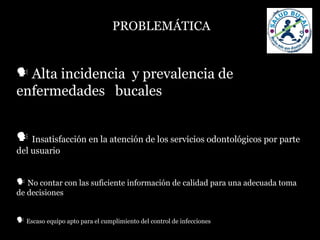 PROBLEMÁTICA
 Alta incidencia y prevalencia de
enfermedades bucales
 Insatisfacción en la atención de los servicios odontológicos por parte
del usuario
 No contar con las suficiente información de calidad para una adecuada toma
de decisiones
 Escaso equipo apto para el cumplimiento del control de infecciones
 